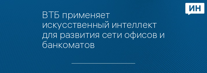 ВТБ применяет искусственный интеллект для развития сети офисов и банкоматов