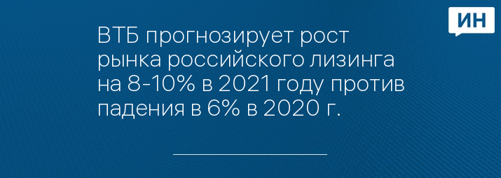 ВТБ прогнозирует рост рынка российского лизинга на 8-10% в 2021 году против падения в 6% в 2020 г.