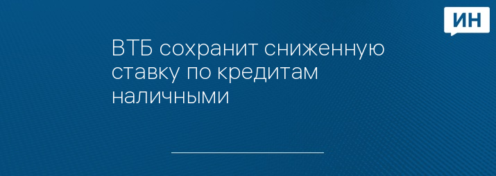ВТБ сохранит сниженную ставку по кредитам наличными