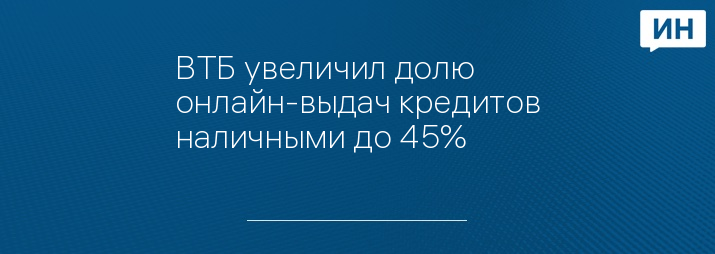 ВТБ увеличил долю онлайн-выдач кредитов наличными до 45%    