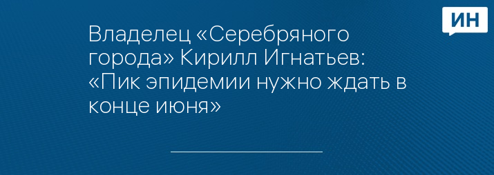 Владелец «Серебряного города» Кирилл Игнатьев: «Пик эпидемии нужно ждать в конце июня»   