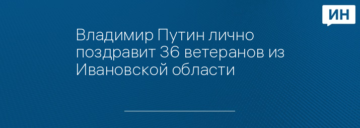 Владимир Путин лично поздравит 36 ветеранов из Ивановской области