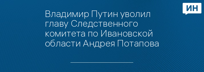 Владимир Путин уволил главу Следственного комитета по Ивановской области Андрея Потапова