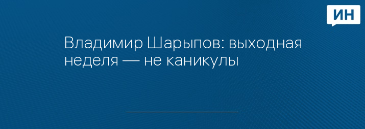 Владимир Шарыпов: выходная неделя — не каникулы