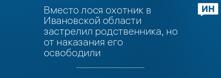 Вместо лося охотник в Ивановской области застрелил родственника, но от наказания его освободили