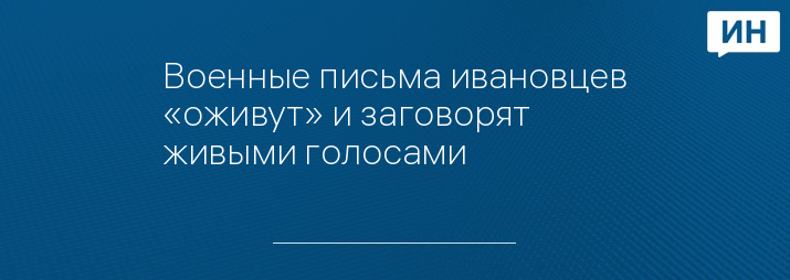 Военные письма ивановцев «оживут» и заговорят живыми голосами