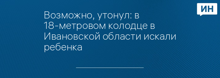 Возможно, утонул: в 18-метровом колодце в Ивановской области искали ребенка