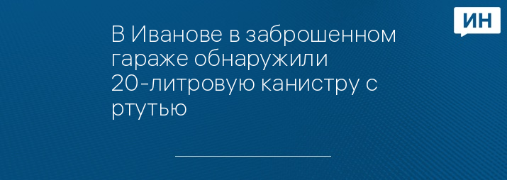 В Иванове в заброшенном гараже обнаружили 20-литровую канистру с ртутью 