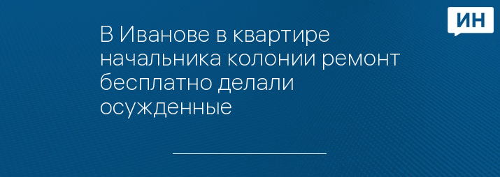 В Иванове в квартире начальника колонии ремонт бесплатно делали осужденные