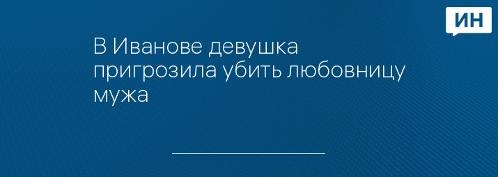 В Иванове девушка пригрозила убить любовницу мужа