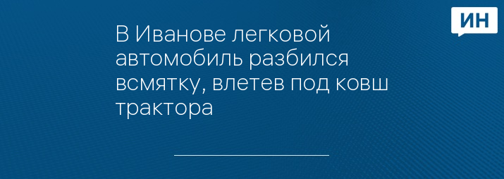 В Иванове легковой автомобиль разбился всмятку, влетев под ковш трактора  