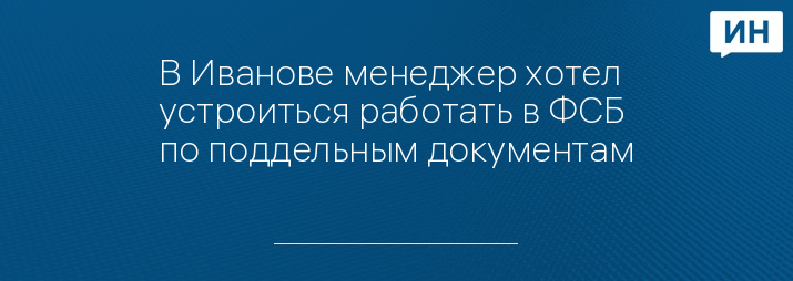 В Иванове менеджер хотел устроиться работать в ФСБ по поддельным документам