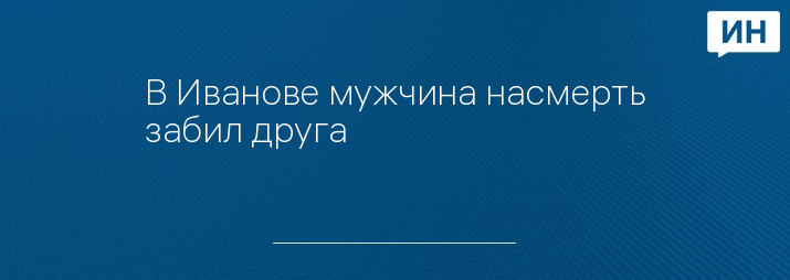 В Иванове мужчина насмерть забил друга 