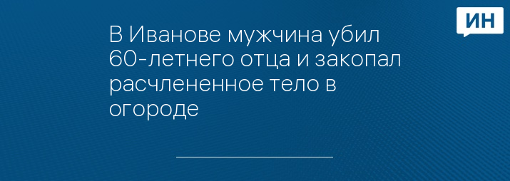 В Иванове мужчина убил 60-летнего отца и закопал расчлененное тело в огороде