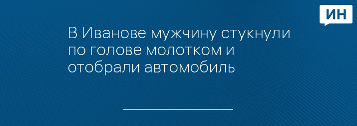 В Иванове мужчину стукнули по голове молотком и отобрали автомобиль 