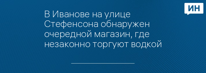 В Иванове на улице Стефенсона обнаружен очередной магазин, где незаконно торгуют водкой