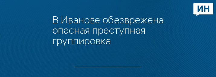 В Иванове обезврежена опасная преступная группировка