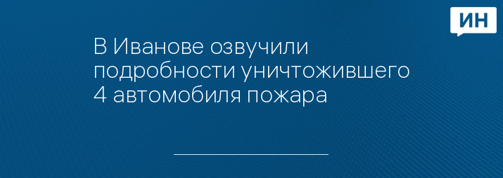 В Иванове озвучили подробности уничтожившего 4 автомобиля пожара