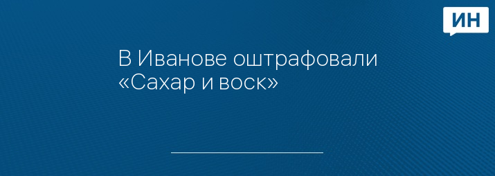 В Иванове оштрафовали «Сахар и воск»