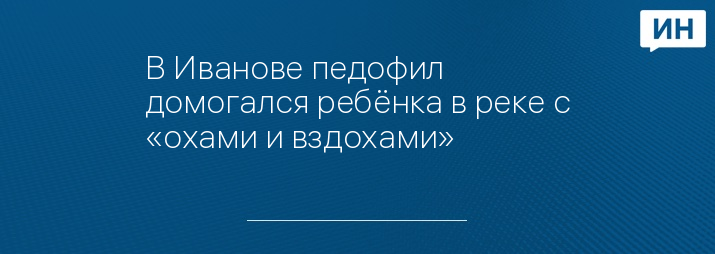 В Иванове педофил домогался ребёнка в реке с «охами и вздохами»