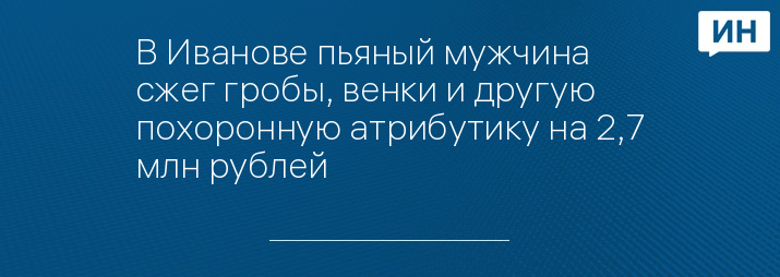 В Иванове пьяный мужчина сжег гробы, венки и другую похоронную атрибутику на 2,7 млн рублей