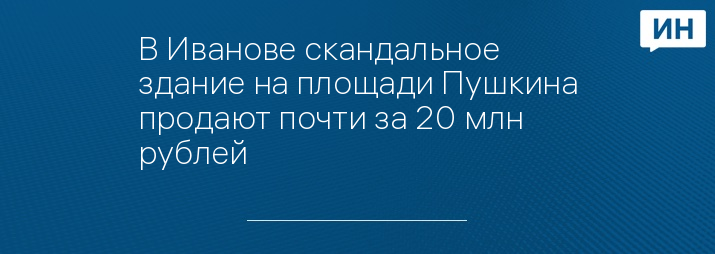 В Иванове скандальное здание на площади Пушкина продают почти за 20 млн рублей