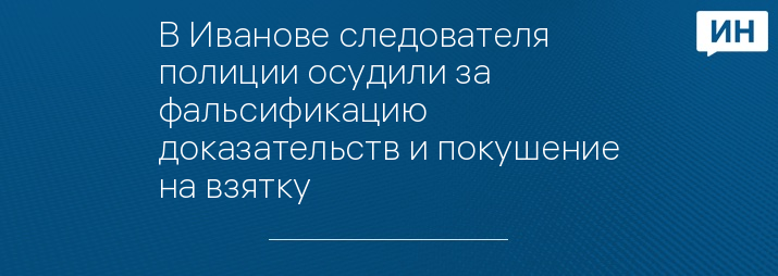 В Иванове следователя полиции осудили за фальсификацию доказательств и покушение на взятку