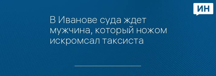 В Иванове суда ждет мужчина, который ножом искромсал таксиста 