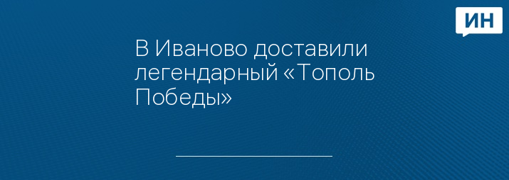 В Иваново доставили легендарный «Тополь Победы»   