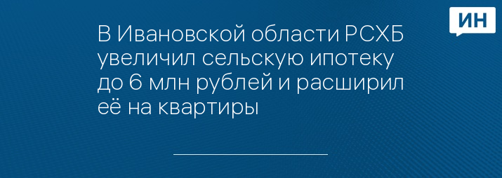 В Ивановской области РСХБ увеличил сельскую ипотеку до 6 млн рублей и расширил её на квартиры