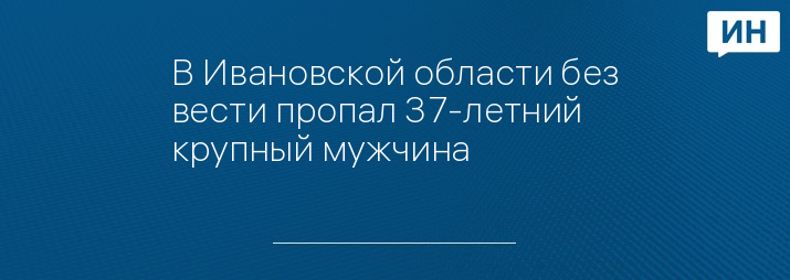 В Ивановской области без вести пропал 37-летний крупный мужчина