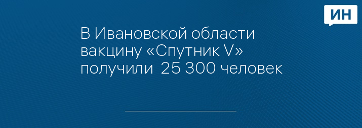 В Ивановской области вакцину «Спутник V» получили  25 300 человек