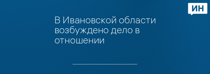 В Ивановской области возбуждено дело в отношении 