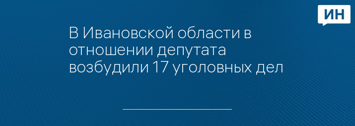 В Ивановской области в отношении депутата возбудили 17 уголовных дел 