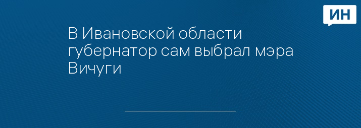 В Ивановской области губернатор сам выбрал мэра Вичуги