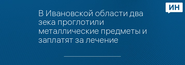 В Ивановской области два зека проглотили металлические предметы и заплатят за лечение