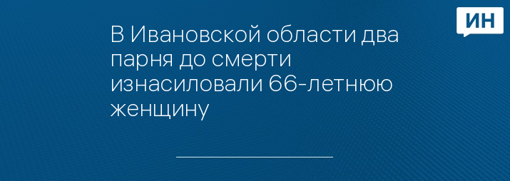 В Ивановской области два парня до смерти изнасиловали 66-летнюю женщину 