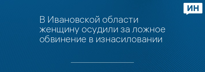 В Ивановской области женщину осудили за ложное обвинение в изнасиловании