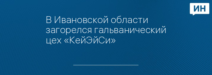 В Ивановской области загорелся гальванический цех «КейЭйСи» 