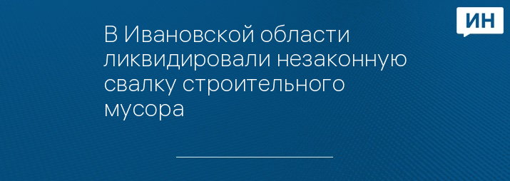 В Ивановской области ликвидировали незаконную свалку строительного мусора