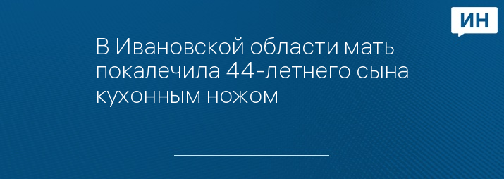 В Ивановской области мать покалечила 44-летнего сына кухонным ножом