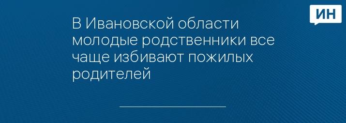 В Ивановской области молодые родственники все чаще избивают пожилых родителей