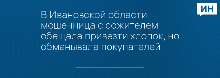 В Ивановской области мошенница с сожителем обещала привезти хлопок, но обманывала покупателей