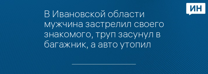 В Ивановской области мужчина застрелил своего знакомого, труп засунул в багажник, а авто утопил 