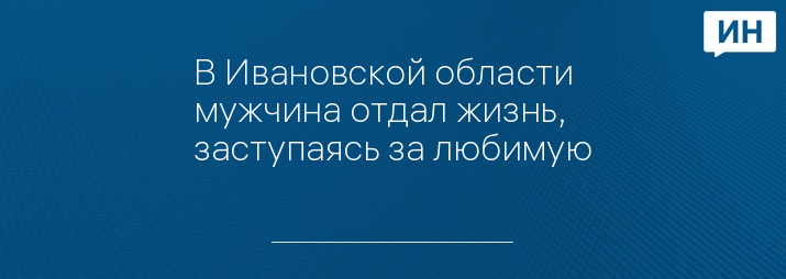 В Ивановской области мужчина отдал жизнь, заступаясь за любимую