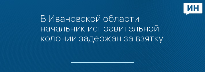 В Ивановской области начальник исправительной колонии задержан за взятку 