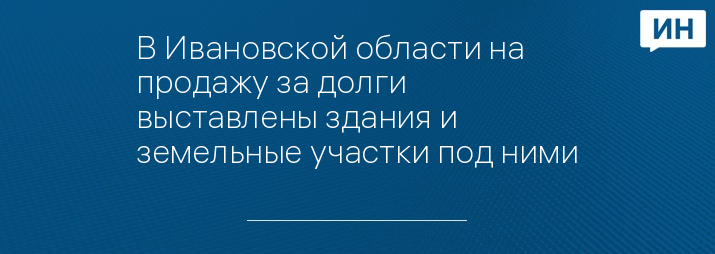 В Ивановской области на продажу за долги выставлены здания и земельные участки под ними