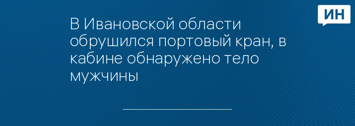 В Ивановской области обрушился портовый кран, в кабине обнаружено тело мужчины  