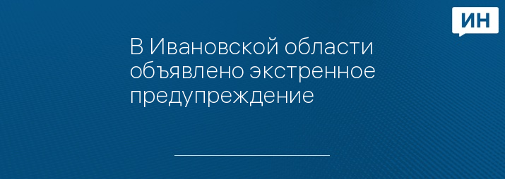 В Ивановской области объявлено экстренное предупреждение