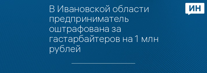 В Ивановской области предприниматель оштрафована за гастарбайтеров на 1 млн рублей 